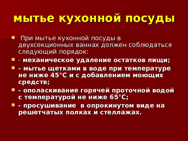 мытье кухонной посуды  При мытье кухонной посуды в двухсекционных ваннах должен соблюдаться следующий порядок: - механическое удаление остатков пищи; - мытье щетками в воде при температуре не ниже 45°С и с добавлением моющих средств; - ополаскивание горячей проточной водой с температурой не ниже 65°С; - просушивание в опрокинутом виде на решетчатых полках и стеллажах. 