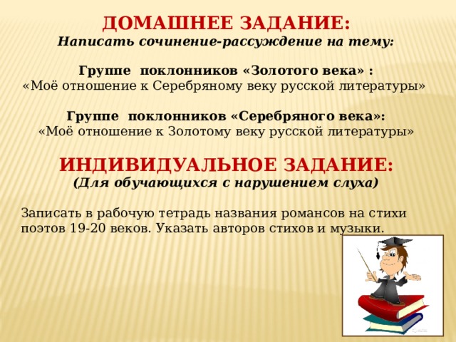 ДОМАШНЕЕ ЗАДАНИЕ: Написать сочинение-рассуждение на тему:  Группе поклонников «Золотого века» : «Моё отношение к Серебряному веку русской литературы»  Группе поклонников «Серебряного века»: «Моё отношение к Золотому веку русской литературы» ИНДИВИДУАЛЬНОЕ ЗАДАНИЕ: (Для обучающихся с нарушением слуха)  Записать в рабочую тетрадь названия романсов на стихи поэтов 19-20 веков. Указать авторов стихов и музыки.  