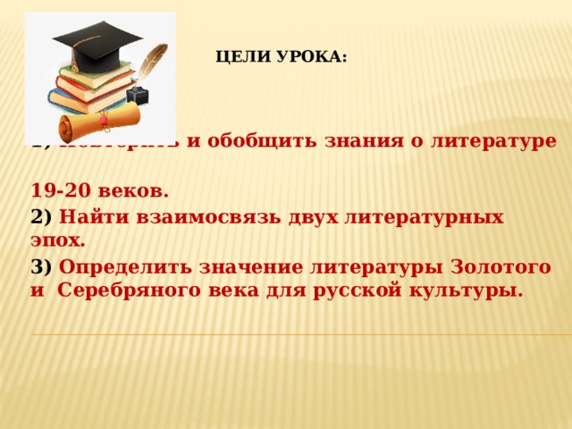 Цели урока:             1) Повторить и обобщить знания о литературе 19-20 веков. 2) Найти взаимосвязь двух литературных эпох. 3) Определить значение литературы Золотого и Серебряного века для русской культуры.   