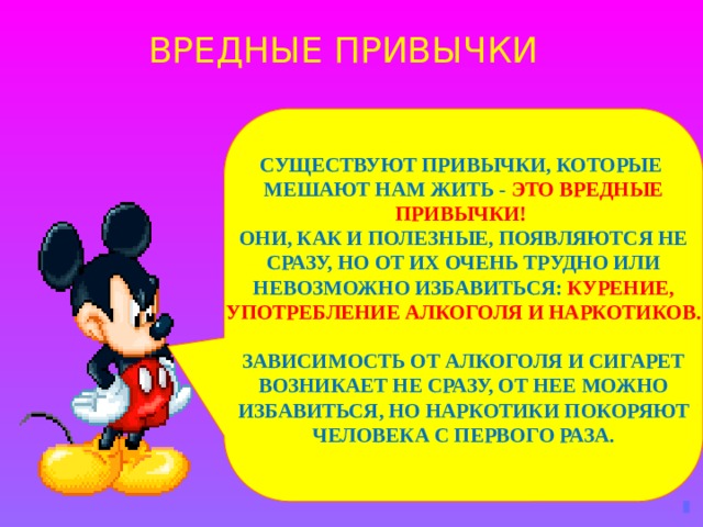 ВРЕДНЫЕ ПРИВЫЧКИ  СУЩЕСТВУЮТ ПРИВЫЧКИ, КОТОРЫЕ МЕШАЮТ НАМ ЖИТЬ - ЭТО ВРЕДНЫЕ ПРИВЫЧКИ!  ОНИ, КАК И ПОЛЕЗНЫЕ, ПОЯВЛЯЮТСЯ НЕ СРАЗУ, НО ОТ ИХ ОЧЕНЬ ТРУДНО ИЛИ НЕВОЗМОЖНО ИЗБАВИТЬСЯ: КУРЕНИЕ, УПОТРЕБЛЕНИЕ АЛКОГОЛЯ И НАРКОТИКОВ.  ЗАВИСИМОСТЬ ОТ АЛКОГОЛЯ И СИГАРЕТ ВОЗНИКАЕТ НЕ СРАЗУ, ОТ НЕЕ МОЖНО ИЗБАВИТЬСЯ, НО НАРКОТИКИ ПОКОРЯЮТ ЧЕЛОВЕКА С ПЕРВОГО РАЗА. 