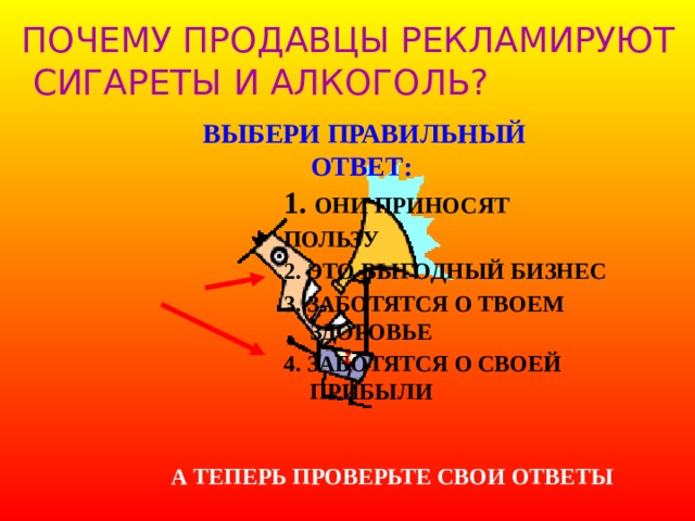 ПОЧЕМУ ПРОДАВЦЫ РЕКЛАМИРУЮТ  СИГАРЕТЫ И АЛКОГОЛЬ? ВЫБЕРИ ПРАВИЛЬНЫЙ ОТВЕТ: 1. ОНИ ПРИНОСЯТ ПОЛЬЗУ 2. ЭТО ВЫГОДНЫЙ БИЗНЕС 3. ЗАБОТЯТСЯ О ТВОЕМ ЗДОРОВЬЕ 4. ЗАБОТЯТСЯ О СВОЕЙ ПРИБЫЛИ  А ТЕПЕРЬ ПРОВЕРЬТЕ СВОИ ОТВЕТЫ 