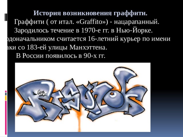  История возникновения граффити.  Граффити ( от итал. «Graffito») - нацарапанный.  Зародилось течение в 1970-е гг. в Нью-Йорке. Родоначальником считается 16-летний курьер по имени Таки со 183-ей улицы Манхэттена.  В России появилось в 90-х гг. 