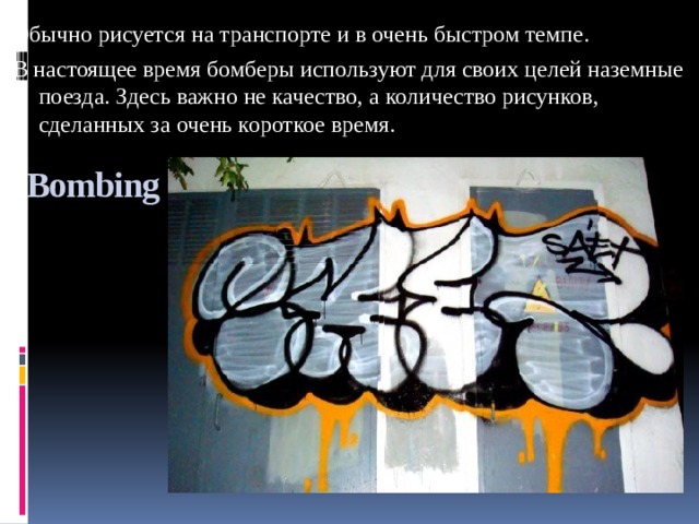 Обычно рисуется на транспорте и в очень быстром темпе. В настоящее время бомберы используют для своих целей наземные поезда. Здесь важно не качество, а количество рисунков, сделанных за очень короткое время. Bombing 