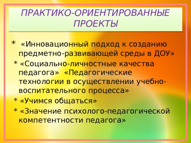 ПРАКТИКО-ОРИЕНТИРОВАННЫЕ ПРОЕКТЫ *  «Инновационный подход к созданию предметно-развивающей среды в ДОУ»  * «Социально-личностные качества педагога»  «Педагогические технологии в осуществлении учебно-воспитательного процесса»  *  «Учимся общаться»  *  «Значение психолого-педагогической компетентности педагога» 