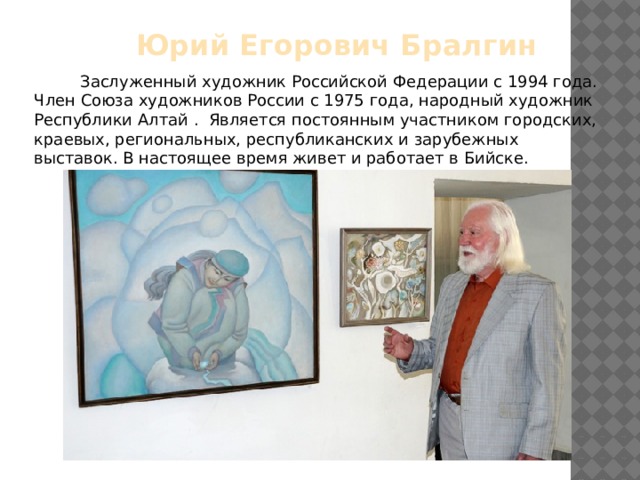 Юрий Егорович Бралгин  Заслуженный художник Российской Федерации с 1994 года. Член Союза художни­ков России с 1975 года, народный художник Республики Алтай . Является постоянным участником городских, краевых, региональных, республиканских и зарубежных выставок. В настоящее время живет и работает в Бийске. 
