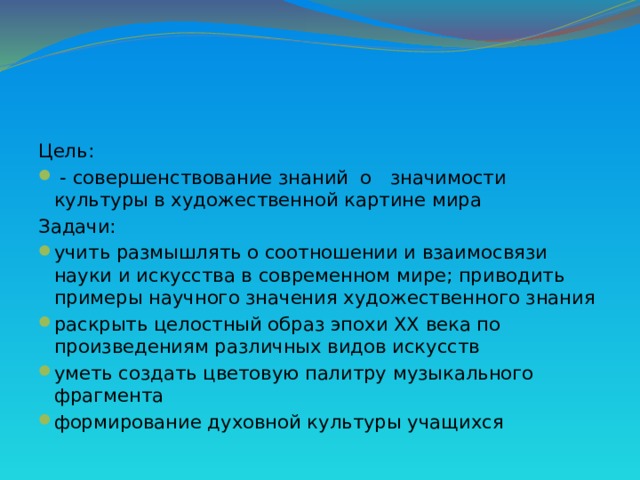 Цель:  - совершенствование знаний о значимости культуры в художественной картине мира Задачи: учить размышлять о соотношении и взаимосвязи науки и искусства в современном мире; приводить примеры научного значения художественного знания раскрыть целостный образ эпохи XX века по произведениям различных видов искусств уметь создать цветовую палитру музыкального фрагмента формирование духовной культуры учащихся 