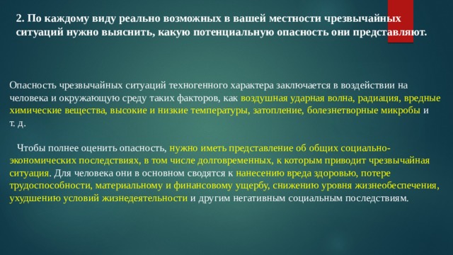 2. По каждому виду реально возможных в вашей местности чрезвычайных ситуаций нужно выяснить, какую потенциальную опасность они представляют.       Опасность чрезвычайных ситуаций техногенного характера заключается в воздействии на человека и окружающую среду таких факторов, как воздушная ударная волна, радиация, вредные химические вещества, высокие и низкие температуры, затопление, болезнетворные микробы и т. д.      Чтобы полнее оценить опасность, нужно иметь представление об общих социально-экономических последствиях, в том числе долговременных, к которым приводит чрезвычайная ситуация . Для человека они в основном сводятся к нанесению вреда здоровью, потере трудоспособности, материальному и финансовому ущербу, снижению уровня жизнеобеспечения, ухудшению условий жизнедеятельности и другим негативным социальным последствиям. 