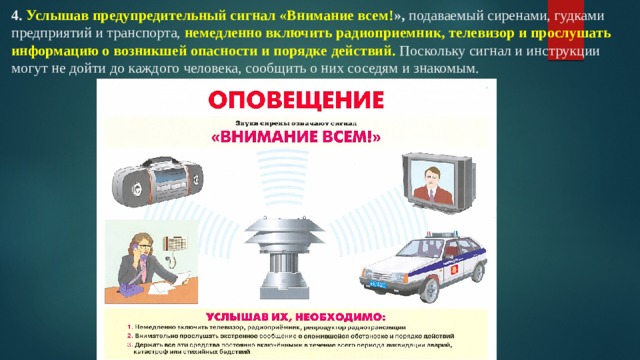 4.  Услышав предупредительный сигнал «Внимание всем! »,  подаваемый сиренами, гудками предприятий и транспорта,  немедленно включить радиоприемник, телевизор и прослушать информацию о возникшей опасности и порядке действий.  Поскольку сигнал и инструкции могут не дойти до каждого человека, сообщить о них соседям и знакомым.   