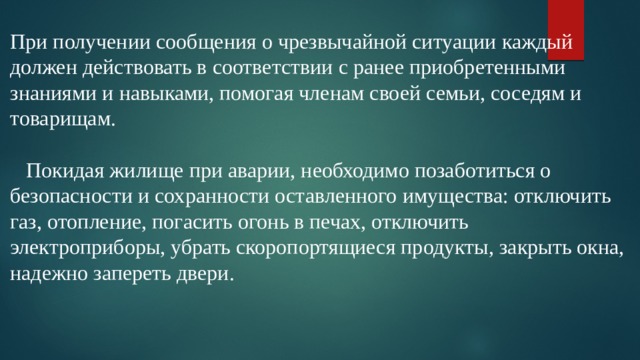 При получении сообщения о чрезвычайной ситуации каждый должен действовать в соответствии с ранее приобретенными знаниями и навыками, помогая членам своей семьи, соседям и товарищам.      Покидая жилище при аварии, необходимо позаботиться о безопасности и сохранности оставленного имущества: отключить газ, отопление, погасить огонь в печах, отключить электроприборы, убрать скоропортящиеся продукты, закрыть окна, надежно запереть двери.   