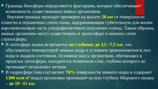 Границы биосферы определяются факторами, которые обеспечивают возможность существования живых организмов.  Верхняя граница проходит примерно на высоте 20 км от поверхности планеты и ограничена слоем озона, задерживающим губительную для жизни коротковолновую часть ультрафиолетового излучения солнца. Таким образом, живые организмы могут существовать в тропосфере и нижних слоях стратосферы. В литосфере жизнь встречается на глубинах до 3,5 –7,5 км , что обусловлено температурой земных недр и условием проникновения в них воды в жидком состоянии. Основная масса организмов, обитающих в пределах литосферы, находится в почвенном слое, глубина которого не превышает нескольких метров. В гидросфере (она составляет 70% поверхности земного шара и содержит 1300 млн м 3  воды) организмы проникают на всю глубину Мирового океана – до 10 –11 км. 