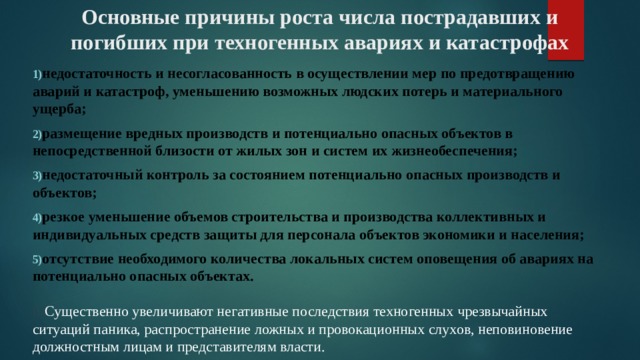 Основные причины роста числа пострадавших и погибших при техногенных авариях и катастрофах недостаточность и несогласованность в осуществлении мер по предотвращению аварий и катастроф, уменьшению возможных людских потерь и материального ущерба; размещение вредных производств и потенциально опасных объектов в непосредственной близости от жилых зон и систем их жизнеобеспечения; недостаточный контроль за состоянием потенциально опасных производств и объектов; резкое уменьшение объемов строительства и производства коллективных и индивидуальных средств защиты для персонала объектов экономики и населения; отсутствие необходимого количества локальных систем оповещения об авариях на потенциально опасных объектах.   6) Существенно увеличивают негативные последствия техногенных чрезвычайных ситуаций паника, распространение ложных и провокационных слухов, неповиновение должностным лицам и представителям власти. 