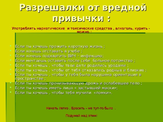 Разрешалки от вредной привычки : Употреблять наркотические и токсические средства , алкоголь, курить - можно : Если ты хочешь прожить короткую жизнь ; Если хочешь отставать в учебе ; Если хочешь подхватить ВИЧ – инфекцию; Если мечтаешь оставить после себя больное потомство ; Если ты хочешь , чтобы твои дети родились уродами ; Если ты хочешь , чтобы от тебя отказались родные и близкие ; Если ты хочешь , чтобы у тебя была нарушена ориентация в пространстве ; Если ты хочешь пронизывающую дрожь и ослабевшее тело ; Если ты хочешь иметь лицо « застывшей маски»; Если ты хочешь , чтобы тебя мучили «ломки». Начать легко . Бросить – не тут-то было . Подумай над этим!