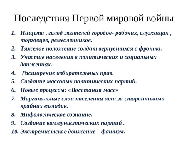 Последствия Первой мировой войны Нищета , голод жителей городов- рабочих, служащих , торговцев, ремесленников. Тяжелое положение солдат вернувшихся с фронта. Участие населения в политических и социальных движениях.  Расширение избирательных прав. Создание массовых политических партий. Новые процессы: «Восстания масс» Маргинальные слои населения шли за сторонниками крайних взглядов. Мифологическое сознание. Создание коммунистических партий . Экстремистское движение – фашизм.  