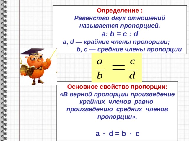 Определение : Равенство двух отношений называется пропорцией. a : b = c : d a , d — крайние члены пропорции;   b , c — средние члены пропорции Основное свойство пропорции: «В верной пропорции произведение крайних членов равно произведению средних членов пропорции».    a   d = b    c 