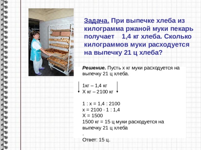 Задача. При выпечке хлеба из килограмма ржаной муки пекарь получает 1,4 кг хлеба. Сколько килограммов муки расходуется на выпечку 21 ц хлеба?  Решение. Пусть х кг муки расходуется на выпечку 21 ц хлеба.  1кг – 1,4 кг Х кг – 2100 кг 1 : х = 1,4 : 2100 х = 2100 · 1 : 1,4 Х = 1500 1500 кг = 15 ц муки расходуется на выпечку 21 ц хлеба . Ответ: 15 ц.  