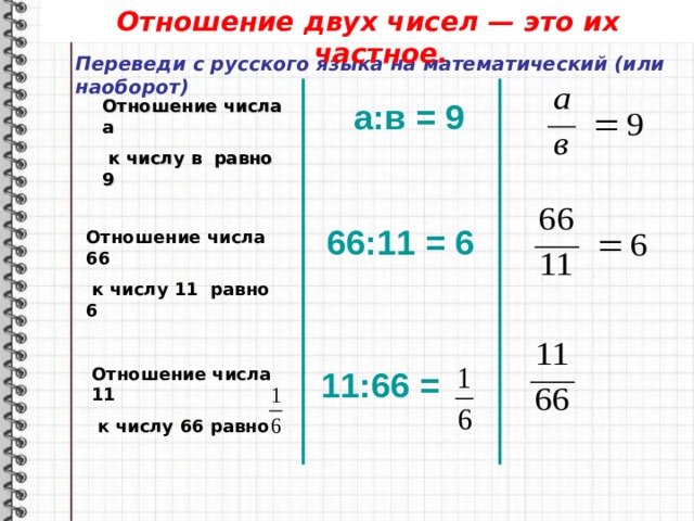 Отношение двух чисел — это их частное. Переведи с русского языка на математический (или наоборот) Отношение числа а   к числу в  равно 9 а:в = 9 66 : 11 = 6 Отношение числа 66  к числу 11 равно 6 Отношение числа 11  к числу 66 равно 11 : 66 = 