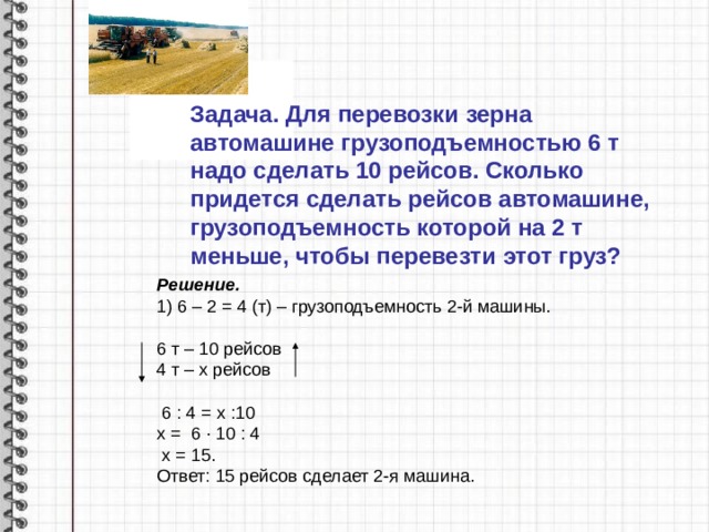 Задача. Для перевозки зерна автомашине грузоподъемностью 6 т надо сделать 10 рейсов. Сколько придется сделать рейсов автомашине, грузоподъемность которой на 2 т меньше, чтобы перевезти этот груз? Решение. 1) 6 – 2 = 4 (т) – грузоподъемность 2-й машины. 6 т – 10 рейсов 4 т – х рейсов  6 : 4 = х :10 х = 6 ∙ 10 : 4  х = 15. Ответ: 15 рейсов сделает 2-я машина. 