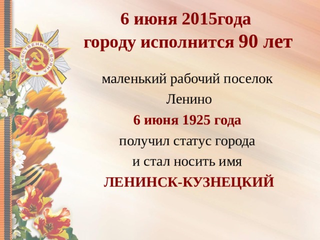 6 июня 2015года  городу исполнится 90 лет маленький рабочий поселок Ленино 6 июня 1925 года получил статус города и стал носить имя ЛЕНИНСК-КУЗНЕЦКИЙ  