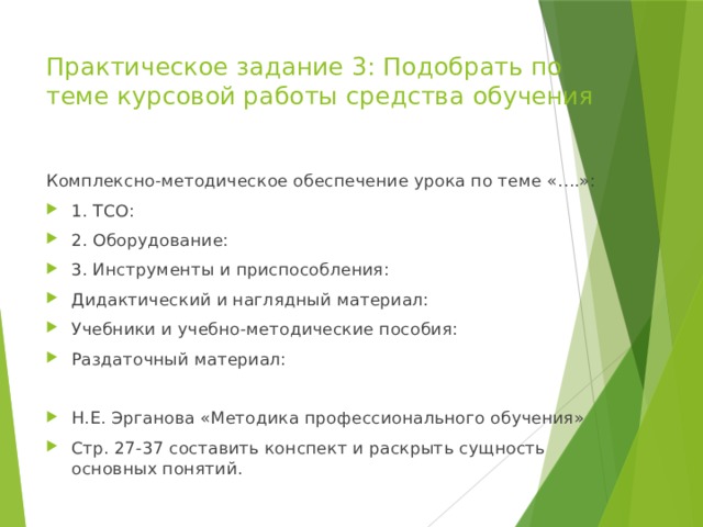 Практическое задание 3: Подобрать по теме курсовой работы средства обучения Комплексно-методическое обеспечение урока по теме «….»: 1. ТСО: 2. Оборудование: 3. Инструменты и приспособления: Дидактический и наглядный материал: Учебники и учебно-методические пособия: Раздаточный материал: Н.Е. Эрганова «Методика профессионального обучения» Стр. 27-37 составить конспект и раскрыть сущность основных понятий. 