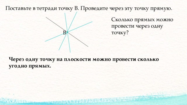 Поставьте в тетради точку В. Проведите через эту точку прямую. Сколько прямых можно провести через одну точку? В Через одну точку на плоскости можно провести сколько угодно прямых. 