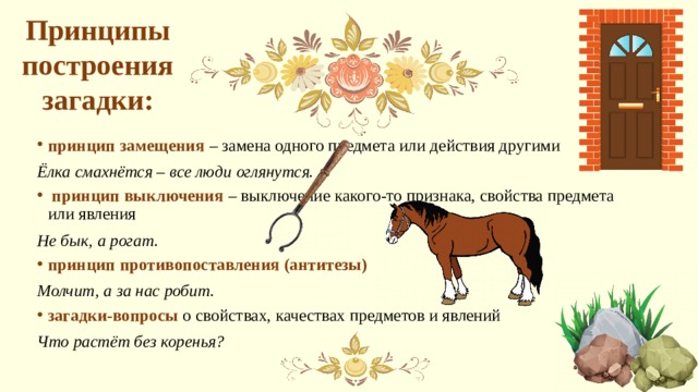Принципы построения загадки: принцип замещения – замена одного предмета или действия другими Ёлка смахнётся – все люди оглянутся.  принцип выключения – выключение какого-то признака, свойства предмета или явления Не бык, а рогат. принцип противопоставления (антитезы) Молчит, а за нас робит. загадки-вопросы о свойствах, качествах предметов и явлений Что растёт без коренья? 