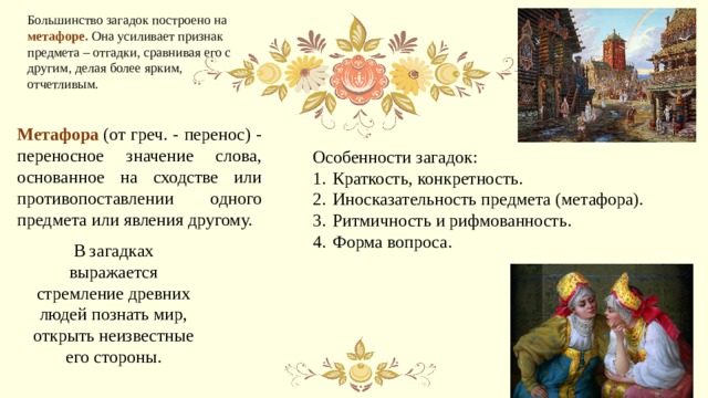 Большинство загадок построено на метафоре. Она усиливает признак предмета – отгадки, сравнивая его с другим, делая более ярким, отчетливым. Метафора   (от греч. - перенос) - переносное значение слова, основанное на сходстве или противопоставлении одного предмета или явления другому.  Особенности загадок: Краткость, конкретность. Иносказательность предмета (метафора). Ритмичность и рифмованность. Форма вопроса. В загадках выражается стремление древних людей познать мир, открыть неизвестные его стороны. 