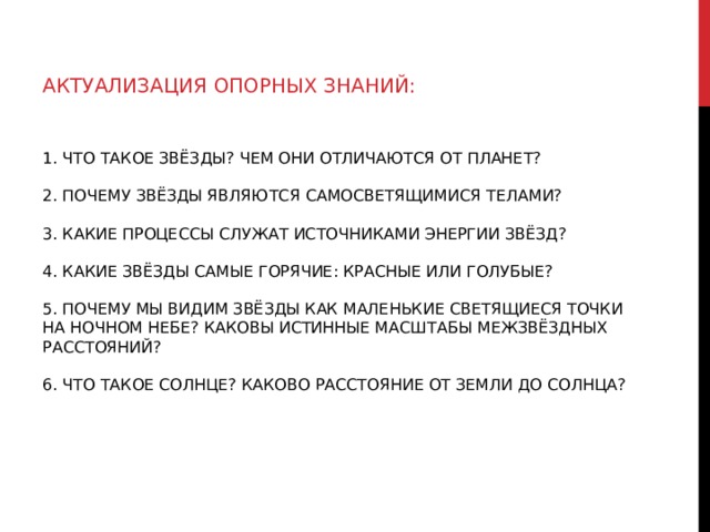 АКТУАЛИЗАЦИЯ ОПОРНЫХ ЗНАНИЙ: 1. ЧТО ТАКОЕ ЗВЁЗДЫ? ЧЕМ ОНИ ОТЛИЧАЮТСЯ ОТ ПЛАНЕТ?   2. ПОЧЕМУ ЗВЁЗДЫ ЯВЛЯЮТСЯ САМОСВЕТЯЩИМИСЯ ТЕЛАМИ?   3. КАКИЕ ПРОЦЕССЫ СЛУЖАТ ИСТОЧНИКАМИ ЭНЕРГИИ ЗВЁЗД?   4. КАКИЕ ЗВЁЗДЫ САМЫЕ ГОРЯЧИЕ: КРАСНЫЕ ИЛИ ГОЛУБЫЕ?   5. ПОЧЕМУ МЫ ВИДИМ ЗВЁЗДЫ КАК МАЛЕНЬКИЕ СВЕТЯЩИЕСЯ ТОЧКИ НА НОЧНОМ НЕБЕ? КАКОВЫ ИСТИННЫЕ МАСШТАБЫ МЕЖЗВЁЗДНЫХ РАССТОЯНИЙ?   6. ЧТО ТАКОЕ СОЛНЦЕ? КАКОВО РАССТОЯНИЕ ОТ ЗЕМЛИ ДО СОЛНЦА?   
