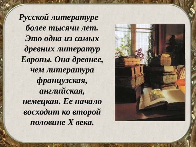 Русской литературе более тысячи лет. Это одна из самых древних литератур Европы. Она древнее, чем литература французская, английская, немецкая. Ее начало восходит ко второй половине Х века.  