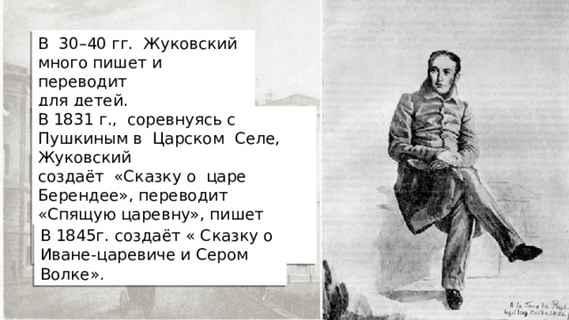 В 30–40 гг. Жуковский много пишет и переводит для детей. В 1831 г., соревнуясь с Пушкиным в Царском  Селе, Жуковский создаёт «Сказку о царе Берендее», переводит  «Спящую царевну», пишет шутливую «Войну мышей и  лягушек». В 1845г. создаёт « Сказку о Иване-царевиче и Сером Волке». 