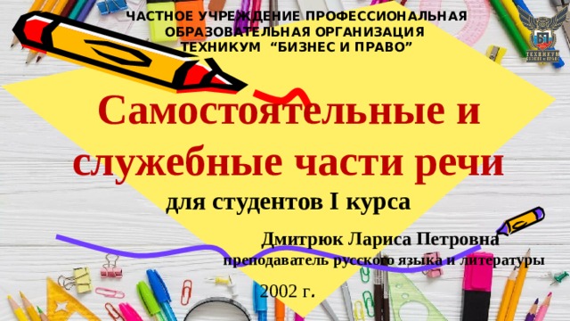 ЧАСТНОЕ УЧРЕЖДЕНИЕ ПРОФЕССИОНАЛЬНАЯ ОБРАЗОВАТЕЛЬНАЯ ОРГАНИЗАЦИЯ  ТЕХНИКУМ “БИЗНЕС И ПРАВО”    Самостоятельные и служебные части речи для студентов I курса Дмитрюк Лариса Петровна  преподаватель русского языка и литературы  2002 г .  