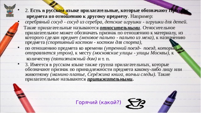 2. Есть в русском языке прилагательные, которые обозначают Признак  предмета по отношению к другому предмету . Например: серебряный сосуд - сосуд из серебра, детские игрушки - игрушки для детей.  Такие прилагательные называются относительными . Относительное прилагательное может обозначать признак по отношению к материалу, из которого сделан предмет (меховое пальто - пальто из меха), к назначению предмета (спортивный костюм - костюм для спорта), по отношению предмета ко времени (утренний поезд- ­ поезд, который отправляется утром), к месту (московские улицы - улицы Москвы), к  количеству (пятиэтажный дом) и т. п. 3. Имеется в русском языке также группа прилагательных, которые обозначают признак по принадлежности предмета какому-либо лицу или животному (мамино платье, Серёжина книга, волчьи следы). Такие прилагательные называются притяжательными .  Горячий (какой?) 