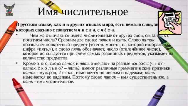 Имя числительное В русском языке, как и в других языках мира, есть немало слов, значение которых связано с понятием ч и с л а, с ч ё т а.  Чем же отличаются имена числительные от других слов, связанных с понятием числа? Сравним два слова: пятак и пять. Слово пятак обозначает конкретный предмет (то есть монета, на которой изображена цифра «пять,»), а слово пять обозначает, число (отвлечённое число), которое используется при счёте самых различных предметов, указывает на количество предметов. Кроме этого, слова пятак и пять отвечают на разные вопросы (ч т о? - пятак, с к о л ь к о? – пять), имеют различные грамматические признаки: пятак - муж.род, 2-е скл., изменяется по числам и падежам; пять ­изменяется по падежам. Поэтому слово пятак – имя существительное, а пять - имя числительное. 