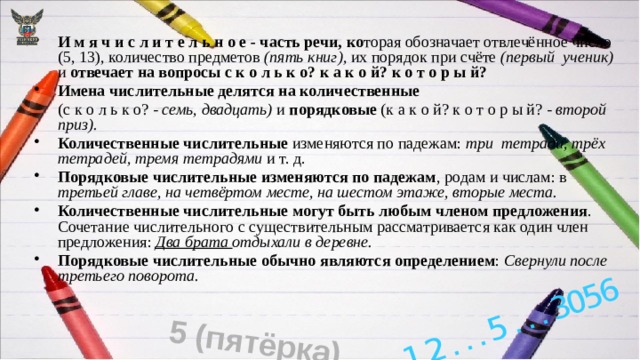 1,2 . . . 5 . . . 3056 5 (пятёрка) И м я ч и с л и т е л ь н о е - часть речи, ко торая обозначает отвлечённое число (5, 13), количество предметов (пять книг), их порядок при счёте (первый  ученик) и отвечает на вопросы с к о л ь к о? к а к о й? к о т о р ы й? Имена числительные делятся на количественные  (с к о л ь к о? - семь, двадцать) и порядковые (к а к о й? к о т о р ы й? - второй приз). Количественные числительные изменяются по падежам: три тетради, трёх тетрадей, тремя тетрадями и т. д. Порядковые числительные изменяются по падежам , родам и числам: в третьей главе, на четвёртом месте, на шестом этаже, вторые места. Количественные числительные могут быть любым членом предложения . Сочетание числительного с существительным рассматривается как один член предложения: Два брата отдыхали в  деревне.  Порядковые числительные обычно являются определением : Свернули после третьего поворота. 