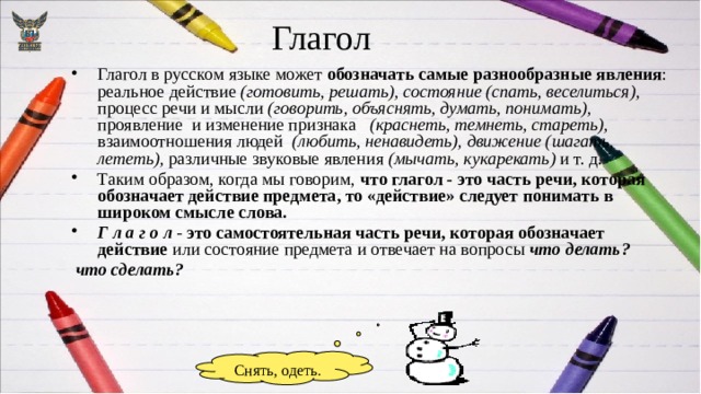 Глагол Глагол в русском языке может обозначать самые разнообразные явления : реальное действие (готовить, решать), состояние (спать, веселиться), процесс речи и мысли (говорить, объяснять, думать, понимать), проявление и изменение признака (краснеть, темнеть, стареть), взаимоотношения людей (любить, ненавидеть), движение (шагать, лететь), различные звуковые явления (мычать, кукарекать) и т. д. Таким образом, когда мы говорим, что глагол - это часть речи, которая обозначает действие предмета, то «действие» следует понимать в широком смысле слова. Г л а г о л - это самостоятельная часть речи, которая обозначает действие или состояние предмета и отвечает на вопросы что делать?  что сделать? Снять, одеть. 