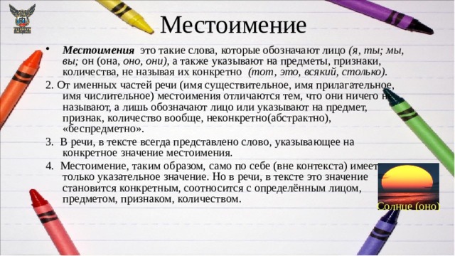 Местоимение Местоимения ­ это такие слова, которые обозначают лицо (я, ты; мы, вы; он (она, оно, они), а также указывают на предметы, признаки, количества, не называя их конкретно (тот, это, всякий, столько). 2. От именных частей речи (имя существительное, имя прилагательное, имя числительное) местоимения отличаются тем, что они ничего не называют, а лишь обозначают лицо или указывают на предмет, признак, количество вообще, неконкретно(абстрактно), «беспредметно». 3. В речи, в тексте всегда представлено слово, указывающее на конкретное значение местоимения. 4. Местоимение, таким образом, само по себе (вне контекста) имеет только указательное значение. Но в речи, в тексте это значение становится конкретным, соотносится с определённым лицом, предметом, признаком, количеством. Солнце (оно) 