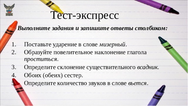 Тест-экспресс  Выполните задания и запишите ответы столбиком:  Поставьте ударение в слове мизерный . Образуйте повелительное наклонение глагола проститься . Определите склонение существительного всадник. Обоих (обеих) сестер. Определите количество звуков в слове вьется . 