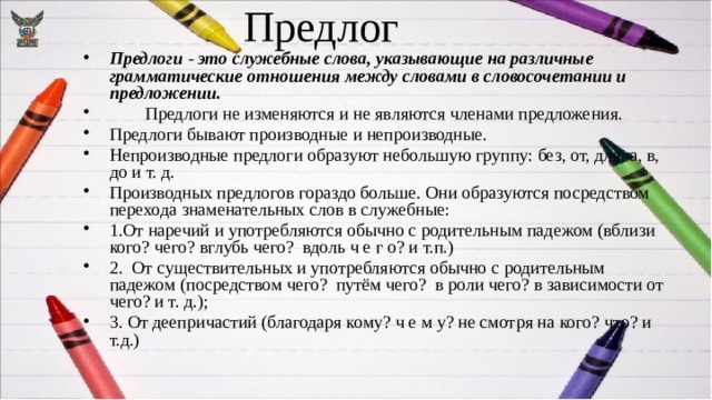 Предлог Предлоги - это служебные слова, указывающие на различные грамматические отношения между словами в словосочетании и предложении.  Предлоги не изменяются и не являются членами предложения. Предлоги бывают производные и непроизводные. Непроизводные предлоги образуют небольшую группу: без, от, для, а, в, до и т. д. Производных предлогов гораздо больше. Они образуются посредством перехода знаменательных слов в служебные: 1.От наречий и употребляются обычно с родительным падежом (вблизи кого? чего? вглубь чего? вдоль ч е г о? и т.п.) 2. От существительных и употребляются обычно с родительным падежом (посредством чего? путём чего? в роли чего? в зависимости от чего? и т. д.); 3. От деепричастий (благодаря кому? ч е м у? не смотря на кого? что? и т.д.) 