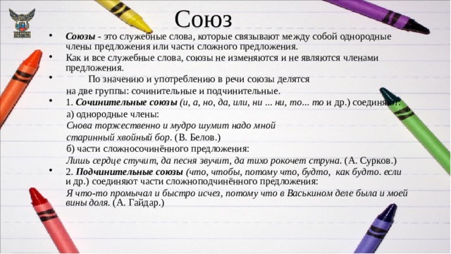 Союз Союзы - это служебные слова, которые связывают между собой однородные члены предложения или части сложного предложения. Как и все служебные слова, союзы не изменяются и не являются членами предложения.  По значению и употреблению в речи союзы делятся  на две группы: сочинительные и подчинительные. 1. Сочинительные союзы  (и, а, но, да, или, ни ... ни, то... то и др.) соединяют:  а) однородные члены:  Снова торжественно и мудро шумит надо мной  старинный хвойный бор. (В. Белов.)  б) части сложносочинённого предложения:  Лишь сердце стучит, да песня звучит, да тихо рокочет струна. (А. Сурков.) 2. Подчинительные союзы  (что, чтобы, потому что, будто, как будто. если и др.) соединяют части сложноподчинённого предложения:  Я что-то промычал и быстро исчез, потому что в Васькином деле была и моей вины доля. (А. Гайдар.) 
