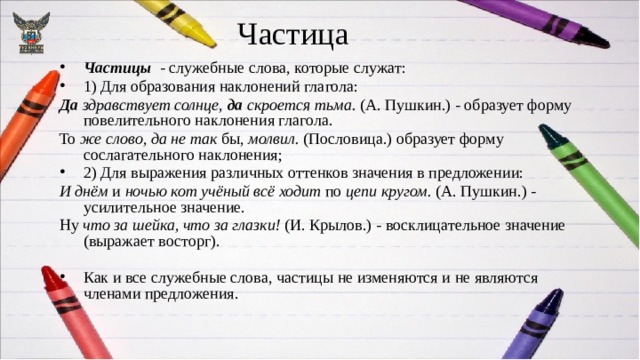Частица Частицы - служебные слова, которые служат: 1) Для образования наклонений глагола: Да здравствует солнце, да скроется тьма. (А. Пушкин.) - образует форму повелительного наклонения глагола. То же слово, да не так бы, молвил. (Пословица.)­ образует форму сослагательного наклонения;  2) Для выражения различных оттенков значения в предложении: И днём и ночью кот учёный всё ходит по цепи кругом. (А. Пушкин.) - усилительное значение. Ну что за шейка, что за глазки! (И. Крылов.) - восклицательное значение (выражает восторг).  Как и все служебные слова, частицы не изменяются и не являются членами предложения. 