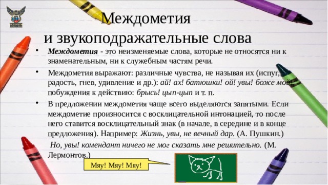 Междометия  и звукоподражательные слова Междометия - это неизменяемые слова, которые не относятся ни к знаменательным, ни к служебным частям речи. Междометия выражают: различные чувства, не называя их (испуг, радость, гнев, удивление и др.): ай! ах! батюшки! ой! увы! боже мой!; побуждения к действию: брысь! цып-цып и т. п. В предложении междометия чаще всего выделяются запятыми. Если междометие произносится с восклицательной интонацией, то после него ставится восклицательный знак (в начале, в середине и в конце предложения). Например: Жизнь, увы, не вечный дар. (А. Пушкин.)  Но , увы! комендант ничего не мог сказать мне решительно. (М. Лермонтов.) Мяу! Мяу! Мяу! 