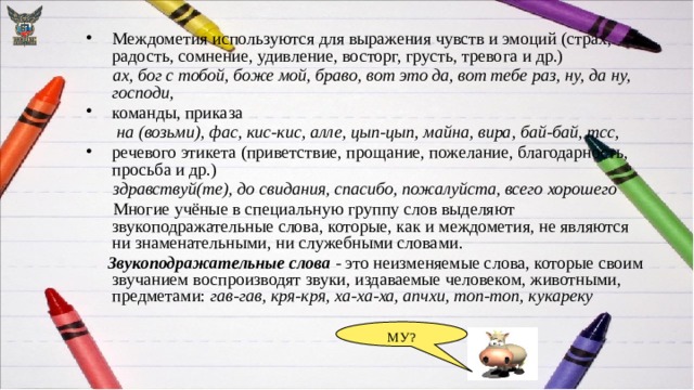 Междометия используются для выражения чувств и эмоций (страх, радость, сомнение, удивление, восторг, грусть, тревога и др.)  ах, бог с тобой, боже мой, браво, вот это да, вот тебе раз, ну, да ну, господи, команды, приказа  на (возьми), фас, кис-кис, алле, цып-цып, майна, вира, бай-бай, тсс, речевого этикета (приветствие, прощание, пожелание, благодарность, просьба и др.)  здравствуй(те), до свидания, спасибо, пожалуйста, всего хорошего  Многие учёные в специальную группу слов выделяют звукоподражательные слова, которые, как и междометия, не являются ни знаменательными, ни служебными словами.  Звукоподражательные слова - это неизменяемые слова, которые своим звучанием воспроизводят звуки, издаваемые человеком, животными, предметами: гав-гав, кря-кря, ха-ха-ха, апчхи, топ-топ, кукареку МУ? 