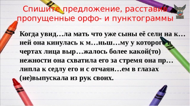 Спишите предложение, расставив пропущенные орфо- и пунктограммы Когда увид…ла мать что уже сыны её сели на к…ней она кинулась к м…ньш…му у которого в чертах лица выр…жалось более какой(то) нежности она схватила его за стремя она пр…липла к седлу его и с отчаян…ем в глазах (не)выпускала из рук своих. 
