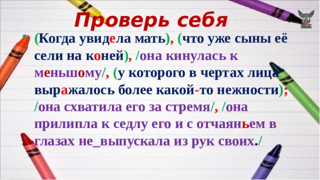 Проверь себя ( Когда увид е ла мать ) ,  ( что уже сыны её сели на к о ней ) ,  / она кинулась к м е ньш о му / ,  ( у которого в чертах лица выр а жалось более какой - то нежности ) ;  / она схватила его за стремя / ,  / она прилипла к седлу его и с отчаян ь ем в  глазах не_выпускала из рук своих . / 