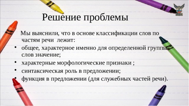 Решение проблемы  Мы выяснили, что в основе классификации слов по частям речи лежит: общее, характерное именно для определенной группы слов значение; характерные морфологические признаки ; синтаксическая роль в предложении; функция в предложении (для служебных частей речи). 