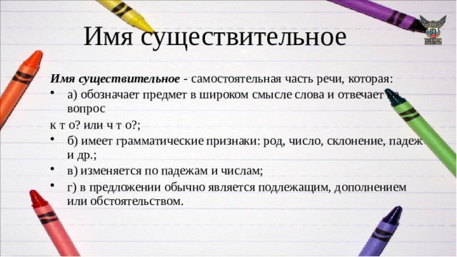 Имя существительное Имя существительное - самостоятельная часть речи, которая: а) обозначает предмет в широком смысле слова и отвечает на вопрос  к т о? или ч т о?; б) имеет грамматические признаки: род, число, склонение, падеж и др.; в) изменяется по падежам и числам; г) в предложении обычно является подлежащим, дополнением или обстоятельством. 