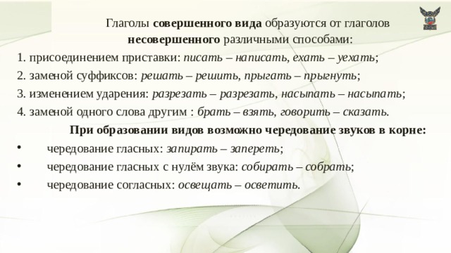   Глаголы совершенного вида образуются от глаголов несовершенного различными способами: 1. присоединением приставки: писать – написать, ехать – уехать ; 2. заменой суффиксов: решать – решить, прыгать – прыгнуть ; 3. изменением ударения: разрезать – разрезать, насыпать – насыпать ; 4. заменой одного слова другим : брать – взять, говорить – сказать.   При образовании видов возможно чередование звуков в корне: чередование гласных: запирать – запереть ; чередование гласных с нулём звука: собирать – собрать ; чередование согласных: освещать – осветить . 7 