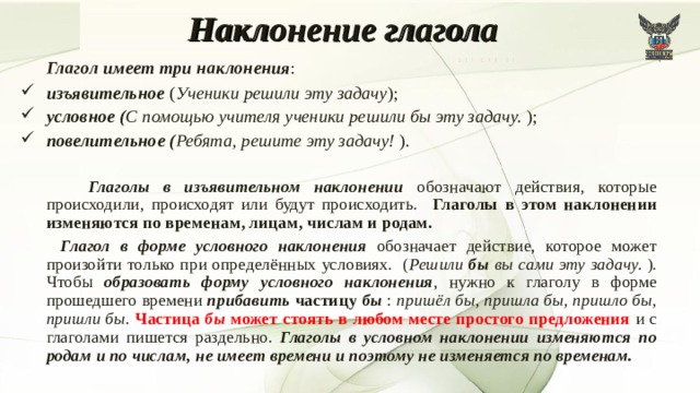 Наклонение глагола   Глагол имеет три наклонения : изъявительное ( Ученики решили эту задачу ); условное ( С помощью учителя ученики решили бы эту задачу. ); повелительное ( Ребята, решите эту задачу! ).  Глаголы в изъявительном наклонении обозначают действия, которые происходили, происходят или будут происходить. Глаголы в этом наклонении изменяются по временам, лицам, числам и родам.  Глагол в форме условного наклонения обозначает действие, которое может произойти только при определённых условиях. ( Решили бы вы сами эту задачу. ). Чтобы образовать форму условного наклонения , нужно к глаголу в форме прошедшего времени прибавить частицу бы : пришёл бы, пришла бы, пришло бы, пришли бы . Частица бы может стоять в любом месте простого предложения и с глаголами пишется раздельно. Глаголы в условном наклонении изменяются по родам и по числам, не имеет времени и поэтому не изменяется по временам. 7 