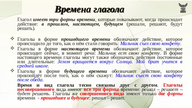 Времена глагола   Глагол имеет три формы времени , которые показывают, когда происходит действие: в прошлом, настоящем, будущем (решали, решают, будут решать). Глаголы в форме прошедшего времени обозначают действие, которое происходило до того, как о нём стали говорить: Мальчик съел свою конфету . Глаголы в форме настоящего времени обозначают действие, которое происходит сейчас, в момент речи: Мальчик ест свою конфету . В форме настоящего времени глаголы могут также обозначать действия постоянные или длительные: Земля вращается вокруг Солнца. Мой брат учится в средней школе. Глаголы в форме будущего времени обозначают действие, которое произойдёт после того, как о нём скажут: Мальчик съест свою конфету после обеда.   Время и вид глагола тесно связаны друг с другом . Глаголы несовершенного вида имеют все три формы времени: решал – решает – будет решать . Глаголы же совершенного вида имеют только две формы времени - прошедшее и будущее : решил – решит. 7 