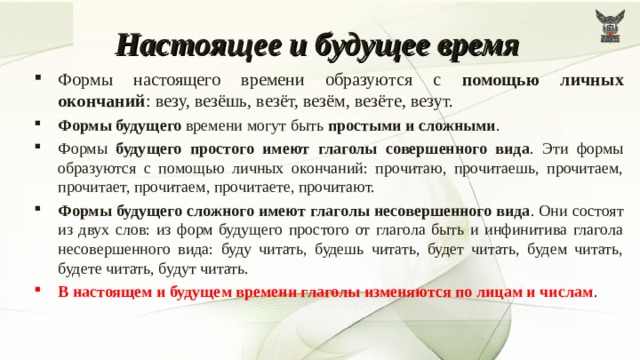 Настоящее и будущее время Формы настоящего времени образуются с помощью личных окончаний : везу, везёшь, везёт, везём, везёте, везут. Формы будущего времени могут быть простыми и сложными . Формы будущего простого имеют глаголы совершенного вида . Эти формы образуются с помощью личных окончаний: прочитаю, прочитаешь, прочитаем, прочитает, прочитаем, прочитаете, прочитают. Формы будущего сложного имеют глаголы несовершенного вида . Они состоят из двух слов: из форм будущего простого от глагола быть и инфинитива глагола несовершенного вида: буду читать, будешь читать, будет читать, будем читать, будете читать, будут читать. В настоящем и будущем времени глаголы изменяются по лицам и числам . 7 