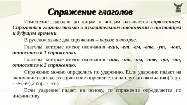 Спряжение глаголов   Изменение глаголов по лицам и числам называется спряжением . Спрягаются глаголы только в изъявительном наклонении в настоящем и будущем времени .   В русском языке два спряжения – первое и второе .   Глаголы, которые имеют окончания -ешь, -ет, -ем, -ете, -ут, -ют, относятся к 1 спряжению.   Глаголы, которые имеют окончания -ишь, -ит, -им, -ите, -ат, -ят, относятся к 2 спряжению.   Спряжение можно определить по ударению. Если ударение падает на окончание глагола, то спряжение определяется на слух по окончанию(1спр. - -е-(-ё-),2 спр. - -и-).   Если ударение падает на основу, то спряжение определяется по инфинитиву.  